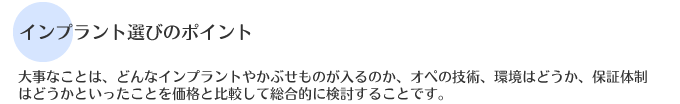 大事なことは、どんなインプラントやかぶせものが入るのか、オペの技術、環境はどうか、保証体制はどうかといったことを価格と比較して総合的に検討することです。