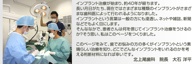 インプラント治療が始まり、約40年が経ちます。 長い月日がたち、現在ではさまざまな種類のインプラントがさまざまな歯科医によって行われるようになりました。 インプラントという言葉は一般の方にも浸透し、ネットや雑誌、新聞などでもよく目にします。 そんななかで、患者さんは何を信じてインプラント治療をうけるのか?そう思い、私はこのページをつくりました。 このページをみて、歯でお悩みの方の多くがインプラントという素晴らしい治療を知り、どこでどんなインプラントをいれるのかを考える判断材料になれば幸いです。北上尾歯科 院長 大石 洋平